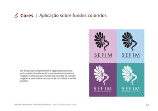 Simpósio de Estética e Filosofia da Música Manual de Identidade Visual 23
SIMPÓSIODEESTÉTICAEFILOSOFIADAMÚSICA
S E F I M SIMPÓSIODEESTÉTICAEFILOSOFIADAMÚSICA
S E F I M
SIMPÓSIODEESTÉTICAEFILOSOFIADAMÚSICA
S E F I M SIMPÓSIODEESTÉTICAEFILOSOFIADAMÚSICA
S E F I M
Em fundos que comprometem a legibilidade da versão
policromática é preferencial o uso das versões positiva e
negativa. Sendo que para fundos claros utiliza-se a versão
negativa e para fundos escuros ou de cores vivas, a versão
positiva.
Cores Aplicação sobre fundos coloridos
 