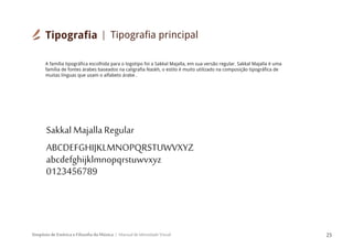 Simpósio de Estética e Filosofia da Música Manual de Identidade Visual 25
Sakkal Majalla Regular
ABCDEFGHIJKLMNOPQRSTUWVXYZ
abcdefghijklmnopqrstuwvxyz
0123456789
A família tipográfica escolhida para o logotipo foi a Sakkal Majalla, em sua versão regular. Sakkal Majalla é uma
família de fontes árabes baseados na caligrafia Naskh, o estilo é muito utilizado na composição tipográfica de
muitas línguas que usam o alfabeto árabe .
Tipografia Tipografia principal
 
