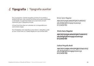 Simpósio de Estética e Filosofia da Música Manual de Identidade Visual 26
ABCDEFGHIJKLMNOPQRSTUWVXYZ
abcdefghijklmnopqrstuwvxyz
0123456789
Para acompanhar a família tipográfica primária foi escolhida a
família Droid Sans. Este conjunto de fontes prima pela simplicidade
e sobriedade. Sua geometricidade torna essa fonte um bom
casamento para a tipografia principal.
A fonte Droid Sans deve ser utilizadas em correspondências e
outros textos longos.
Para finalidades mais específicas como títulos e cabeçalhos, pode-
se usar a Droid Sans ou a Sakkal Majalla em suas versões Bold.
ABCDEFGHIJKLMNOPQRSTUWVXYZ
abcdefghijklmnopqrstuwvxyz
0123456789
Drois Sans Regular
ABCDEFGHIJKLMNOPQRSTUWVXYZ
abcdefghijklmnopqrstuwvxyz
0123456789
Drois Sans Regular
Sakkal Majalla Bold
Tipografia Tipografia auxiliar
 