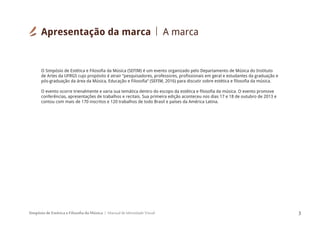 Simpósio de Estética e Filosofia da Música Manual de Identidade Visual 3
O Simpósio de Estética e Filosofia da Música (SEFIM) é um evento organizado pelo Departamento de Música do Instituto
de Artes da UFRGS cujo propósito é atrair “pesquisadores, professores, profissionais em geral e estudantes da graduação e
pós-graduação da área da Música, Educação e Filosofia” (SEFIM, 2016) para discutir sobre estética e filosofia da música.
O evento ocorre trienalmente e varia sua temática dentro do escopo da estética e filosofia da música. O evento promove
conferências, apresentações de trabalhos e recitais. Sua primeira edição aconteceu nos dias 17 e 18 de outubro de 2013 e
contou com mais de 170 inscritos e 120 trabalhos de todo Brasil e países da América Latina.
Apresentação da marca A marca
 