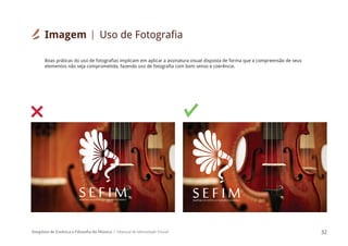 Simpósio de Estética e Filosofia da Música Manual de Identidade Visual 32
SIMPÓSIODEESTÉTICAEFILOSOFIADAMÚSICA
S E F I M
Boas práticas do uso de fotografias implicam em aplicar a assinatura visual disposta de forma que a compreensão de seus
elementos não seja comprometida, fazendo uso de fotografia com bom senso e coerência.
SIMPÓSIODEESTÉTICAEFILOSOFIADAMÚSICA
S E F I M
Imagem Uso de Fotografia
 