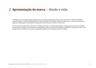 Simpósio de Estética e Filosofia da Música Manual de Identidade Visual 4
O SEFIM tem com principal objetivo proporcionar um espaço de discussão sobre o tema da Estética e Filosofia da Música,
onde participam e convivem pesquisadores em diversos níveis de formação acadêmica. Além disso, o evento visa fomentar a
pesquisa e publicações de qualidade entrelaçando conhecimentos da música e áreas afins.
Em se tratando de experiências pessoais, o SEFIM visa acolher e convidar pesquisadores a participação no evento e também
proporcionar contatos e nutrir redes entre participantes, quanto ao escopo da produção acadêmica, o evento visa incluir o Rio
Grande do Sul e a UFRGS na discussão e produção acadêmica em filosofia da música no Brasil;
Apresentação da marca Missão e visão
 