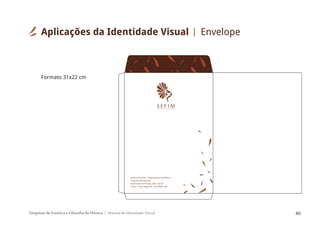 Simpósio de Estética e Filosofia da Música Manual de Identidade Visual 40
S E F I MSIMPÓSIODEESTÉTICAEFILOSOFIA DAMÚSICA
Instituto de Artes - Departamento de Música
Programa de Extensão
Rua Senhor dos Passos, 248 - sala 62
Centro - Porto Alegre/RS - CEP 90020-180
Aplicações da Identidade Visual Envelope
Formato 31x22 cm
 