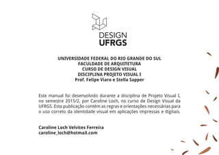UNIVERSIDADE FEDERAL DO RIO GRANDE DO SUL
FACULDADE DE ARQUITETURA
CURSO DE DESIGN VISUAL
DISCIPLINA PROJETO VISUAL I
Prof. Felipe Viaro e Stella Sapper
Este manual foi desenvolvido durante a disciplina de Projeto Visual I,
no semestre 2015/2, por Caroline Loch, no curso de Design Visual da
UFRGS. Esta publicação contém as regras e orientações necessárias para
o uso correto da identidade visual em aplicações impressas e digitais.
Caroline Loch Velvites Ferreira
caroline_loch@hotmail.com
 