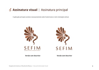 Simpósio de Estética e Filosofia da Música Manual de Identidade Visual 8
Assinatura visual
A aplicação principal acontece necessariamente sobre fundo branco e tem orientação vertical.
SIMPÓSIODEESTÉTICAEFILOSOFIADAMÚSICA
S E F I M S E F I M
Versão com descritor Versão sem descritor
Assinatura principal
 