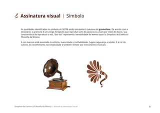 Simpósio de Estética e Filosofia da Música Manual de Identidade Visual 9
As qualidades identificadas no símbolo do SEFIM estão vinculadas à natureza do gramofone. De acordo com o
dicionário, o gramone é um antigo fonógrafo que reproduz sons de palavras ou vozes por meio de discos. Sua
característica de reproduzir a voz, “dar voz” representa a versatilidade do evento que é o Simpósio de Estética e
Filosofia da Música.
A cor marrom está associada à conforto, maturidade e confiabilidade. Sugere segurança e solidez. É a cor do
outono, do recolhimento, da simplicidade e também remete aos instrumentos musicais.
Assinatura visual Símbolo
 