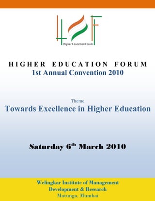 HIGHER EDUCATION FORUM
       1st Annual Convention 2010


                     Theme
Towards Excellence in Higher Education



      Saturday 6th March 2010



        Welingkar Institute of Management
            Development & Research
               Matunga, Mumbai
 