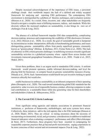 37
Despite increased acknowledgement of the importance of ESG issues, a persistent
challenge clouds their worldwide impact: the lack of a defined and widely accepted
framework for analysing and reporting ESG performance. The contemporary ESG
environment is distinguished by a plethora of theories, techniques, and evaluation systems
(Dimson et al., 2020). As a result, firms, investors, and other stakeholders are frequently
forced to navigate a complex maze of differing measures, indices, and standards. While this
diversity reflects the increased emphasis on sustainability, it also brings its own set of
challenges (Van & Long, 2022).
The absence of a defined framework impedes ESG data comparability, complicating
decision-making processes and compromising the credibility of ESG disclosures (Avramov
et al., 2022; Dimson et al., 2020). As a result, the goal of sustainable growth is hampered
by inconsistencies in data interpretation, difficulty in benchmarking performance, and issues
distinguishing genuine sustainability efforts from purely superficial gestures, commonly
known as "greenwashing” (Delmas & Burbano, 2011; Freitas Netto et al., 2020). This lack
of coherence in ESG criteria presents challenges to mobilizing resources towards significant
sustainability activities in a globalized economy where capital flows across borders and
investments transcend geographical boundaries (Dimson et al., 2020; Friede et al., 2015;
Shakil, 2021).
Given these problems, there is an urgent need to standardize ESG criteria. A uniform
framework would promote openness, enable informed decision-making, and level the
playing field for businesses to compete based on genuine sustainability measures (Escrig-
Olmedo et al., 2019). Such harmonization would benefit not just investors looking to spend
resources ethically but would also
enable businesses to embrace sustainability as an inherent component of their operating
plans (Drempetic et al., 2020). The road toward standardizing global ESG standards has the
potential to usher in a new era of responsible business conduct, allowing companies to make
real contributions to a sustainable future while also generating value for their shareholders
and stakeholders (Adams & Abhayawansa, 2022).
2. The Current ESG Criteria Landscape
From significant rating agencies and industry associations to prominent financial
institutions, a profusion of frameworks, methodologies, and score systems have arisen.
Collectively, these initiatives add to the rich tapestry that is the ESG landscape (Dimson et
al., 2020; Shakil, 2021). They are critical in raising awareness about the necessity of
incorporating environmental, social, and governance considerations in addition to traditional
financial indicators when evaluating a company's performance and effect (Mervelskemper
& Streit, 2017). Furthermore, these programs have been essential in campaigning for
responsible corporate practices that go beyond profit maximization, urging corporations to
be more conscious of their societal and environmental impacts (Van & Long, 2022).
 