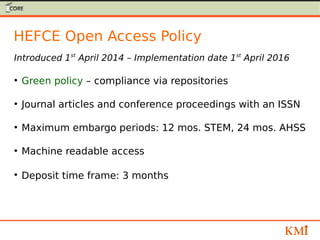 HEFCE Open Access Policy
Introduced 1st
April 2014 – Implementation date 1st
April 2016
●
Green policy – compliance via repositories
●
Journal articles and conference proceedings with an ISSN
●
Maximum embargo periods: 12 mos. STEM, 24 mos. AHSS
●
Machine readable access
●
Deposit time frame: 3 months
 