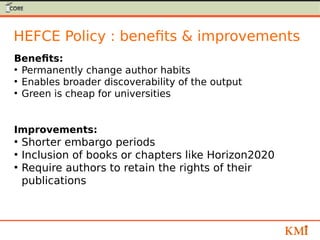 HEFCE Policy : benefits & improvements
Benefits:
●
Permanently change author habits
●
Enables broader discoverability of the output
●
Green is cheap for universities
Improvements:
●
Shorter embargo periods
●
Inclusion of books or chapters like Horizon2020
●
Require authors to retain the rights of their
publications
 