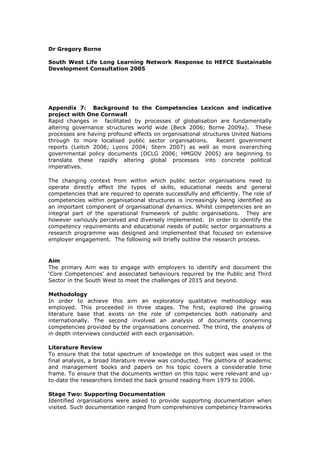 Dr Gregory Borne
South West Life Long Learning Network Response to HEFCE Sustainable
Development Consultation 2005
Appendix 7: Background to the Competencies Lexicon and indicative
project with One Cornwall
Rapid changes in facilitated by processes of globalisation are fundamentally
altering governance structures world wide (Beck 2006; Borne 2009a). These
processes are having profound effects on organisational structures United Nations
through to more localised public sector organisations. Recent government
reports (Leitch 2006; Lyons 2004; Stern 2007) as well as more overarching
governmental policy documents (DCLG 2006; HMGOV 2005) are beginning to
translate these rapidly altering global processes into concrete political
imperatives.
The changing context from within which public sector organisations need to
operate directly effect the types of skills, educational needs and general
competencies that are required to operate successfully and efficiently. The role of
competencies within organisational structures is increasingly being identified as
an important component of organisational dynamics. Whilst competencies are an
integral part of the operational framework of public organisations. They are
however variously perceived and diversely implemented. In order to identify the
competency requirements and educational needs of public sector organisations a
research programme was designed and implemented that focused on extensive
employer engagement. The following will briefly outline the research process.
Aim
The primary Aim was to engage with employers to identify and document the
‘Core Competencies’ and associated behaviours required by the Public and Third
Sector in the South West to meet the challenges of 2015 and beyond.
Methodology
In order to achieve this aim an exploratory qualitative methodology was
employed. This proceeded in three stages. The first, explored the growing
literature base that exists on the role of competencies both nationally and
internationally. The second involved an analysis of documents concerning
competencies provided by the organisations concerned. The third, the analysis of
in depth interviews conducted with each organisation.
Literature Review
To ensure that the total spectrum of knowledge on this subject was used in the
final analysis, a broad literature review was conducted. The plethora of academic
and management books and papers on his topic covers a considerable time
frame. To ensure that the documents written on this topic were relevant and up-
to-date the researchers limited the back ground reading from 1979 to 2006.
Stage Two: Supporting Documentation
Identified organisations were asked to provide supporting documentation when
visited. Such documentation ranged from comprehensive competency frameworks
 