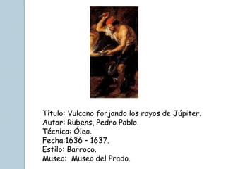 Título: Vulcano forjando los rayos de Júpiter.
Autor: Rubens, Pedro Pablo.
Técnica: Óleo.
Fecha:1636 – 1637.
Estilo: Barroco.
Museo: Museo del Prado.
 