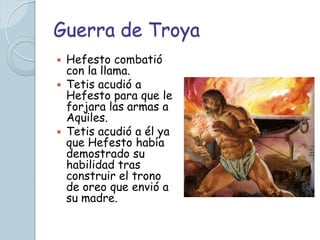 Guerra de Troya
 Hefesto combatió
  con la llama.
 Tetis acudió a
  Hefesto para que le
  forjara las armas a
  Aquiles.
 Tetis acudió a él ya
  que Hefesto había
  demostrado su
  habilidad tras
  construir el trono
  de oreo que envió a
  su madre.
 