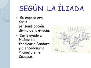 SEGÚN LA ÍLIADA
    Su esposa era
    Caris
    personificación
    divina de la Gracia.
    Caris ayudó a
    Hefesto a
    fabricar a Pandora
    y a encadenar a
    Prometo en el
    Cáucaso.
 