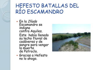 HEFESTO BATALLAS DEL
RÍO ESCAMANDRO
 En la Ilíada
  Escamandro se
  indigna
  contra Aquiles.
  Este había llenado
  su lecho fluvial de
  cadáveres y de
  sangre para vengar
  la muerte
  de Patroclo.
 Gracias a Hefesto
  no lo ahogo.
 