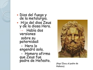    Dios del fuego y
    de la metalurgia.
    Hijo del dios Zeus
    y de la diosa Hera.
        Había dos
    versiones
     sobre su
    paternidad:
     - Hera lo
    engendró sola.
     - Homero afirma
    que Zeus fue
    padre de Hefesto.
                          (Aquí Zeus, el padre de
                          Hefesto)
 