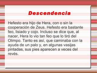 Descendencia
Hefesto era hijo de Hera, con o sin la
cooperación de Zeus. Hefesto era bastante
feo, lisiado y cojo. Incluso se dice que, al
nacer, Hera lo vio tan feo que lo tiró del
Olimpo. Tanto es así, que caminaba con la
ayuda de un palo y, en algunas vasijas
pintadas, sus pies aparecen a veces del
revés.
 