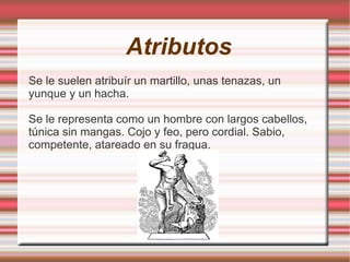 Atributos
Se le suelen atribuír un martillo, unas tenazas, un
yunque y un hacha.

Se le representa como un hombre con largos cabellos,
túnica sin mangas. Cojo y feo, pero cordial. Sabio,
competente, atareado en su fragua.
 
