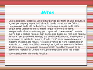 Mitos
Un día su padre, furioso al verle tomar partido por Hera en una disputa, le
agarró por un pie y lo precipitó al vacío desde las alturas del Olimpo.
Hefesto cayó en la isla de Lemnos y quedó cojo a causa de la caída.
Según otras versiones fue su madre la que lo arrojó a la tierra,
avergonzada al verlo deforme y poco agraciado. Hefesto cayó durante
nueve días y noches hasta el mar, donde dos diosas del mar, una nereida
llamada Tetis (madre de Aquiles) y la oceánide Eurínome, lo recogieron y
lo cuidaron en la isla de Lemnos, donde creció hasta convertirse en un
maestro artesano. De mayor, Hefesto se vengó de Hera regalándole un
trono de oro que la inmobilizó con mágicas ligaduras en cuanto la diosa
se sentó en él. Hefesto puso como condición para liberarla que se le
permitiera regresar al Olimpo y recuperar su puesto entre los dioses
convirtiéndose en marido de Afrodita.
 