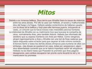 Mitos
Debido a su inmensa belleza, Zeus temía que Afrodita fuera la causa de violencia
     entre los otros dioses. Por ello la casó con Hefesto, el severo y malhumorado
     dios del fuego y la fragua. Hefesto estaba contentísimo de haberse casado
     con la diosa de la belleza y forjó para ella hermosa joyería, incluyendo el
     cesto, un cinturón que la hacía incluso más irresistible para los hombres.
La infelicidad de Afrodita con su matrimonio hizo que buscase la compañía de
     otros, normalmente Ares, pero también Adonis. Hefesto fue informado del
     adulterio que su esposa mantenía con Ares por Helios. Como venganza,
     atrapó ingeniosamente a Ares y Afrodita con una red de finas cadenas que
     había dispuesto sobre el lecho para que cayeran al más mínimo contacto.
     Entonces llamó a todos los demás dioses olímpicos para burlarse de ellos (sin
     embargo, «las diosas se quedaron en casa, todas por vergüenza»); algún
     dios desenfadado comentó que no le habría importado sentir tal vergüenza.
     Hefesto no los liberó hasta que Poseidón le prometió que Ares pagaría
     desagravios, pero ambos escaparon tan pronto como levantó la red y no
     mantuvieron su promesa.
 
