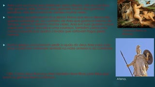  Ares com sua fama era detestado pelos deuses, até seu pai Zeus
não gostava dele. Embora Ares gostasse muitas das guerras e
batalhas, não era invencível, perdeu muitas vezes.
 Tem como sua principal rival a deusa Atena que era a deusa das
guerras estratégicas, ao contrário de Ares que gostava mesmo de
sangue. Atena o derrotou muitas vezes. Ares em suas guerras usava
capacete, lança, escudo e uma couraça, também usava uma
carroça puxada por quatro cavalos que soltavam fogos pelas
narinas.
 Muitos gregos costumavam pedir a ajuda do deus Ares para suas
lutas e para isso matavam animais na noite anterior a do combate.
OBS: Como deus Romano Ares também teve filhos com Réia que
eram os gêmeos Remo e Rômulo.
Gêmeos Remo e
Rômulo.
Atena.
 