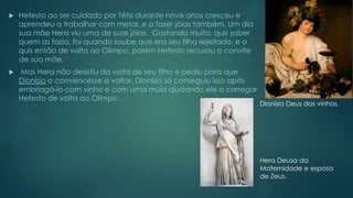  Hefesto ao ser cuidado por Tétis durante nove anos cresceu e
aprendeu a trabalhar com metal, e a fazer jóias também. Um dia
sua mãe Hera viu uma de suas jóias. Gostando muito, quis saber
quem as fazia, foi quando soube que era seu filho rejeitado, e o
quis então de volta ao Olimpo, porém Hefesto recusou o convite
de sua mãe.
 Mas Hera não desistiu da volta de seu filho e pediu para que
Dionísio o convencesse a voltar. Dionísio só conseguiu isso após
embriagá-lo com vinho e com uma mula ajudando ele a carregar
Hefesto de volta ao Olimpo.
Dionísio Deus dos vinhos.
Hera Deusa da
Maternidade e esposa
de Zeus.
 