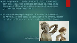  No Olimpo Hefesto continuou suas criativas obras e mesmo
com as críticas e risadas irônicas por causa de suas pernas
conseguiu a atenção de todos os deuses pelo fato de sua
grande sabedoria e criatividade.
 Foi então que Hera para reparar seus danos lhe deu a mão
de Afrodite. Hefesto casou-se com Afrodite, no entanto, apesar
da beleza de Afrodite ser muito grande, seu caráter não era.
Estatua de Afrodite.
 