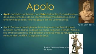  Apolo, também conhecido com Febo (brilhante). É considerado o
deus da juventude e da luz, identificado primordialmente como
uma divindade solar. Filho de Zeus e da Titã Latona (Leto).
 Apolo Tinha uma irmã gêmea Ártemis que era conhecida pelos
romanos como Diana, a deusa da caça. Segundo a lenda, Apolo e
sua irmã nasceram na ilha de Delos onde sua mãe se refugiou para
se esconder da HERA, a esposa de Zeus.
Apolo
Ártemis, Deusa da lua e Irmã
de Apolo.
Apolo Deus do Sol.
 