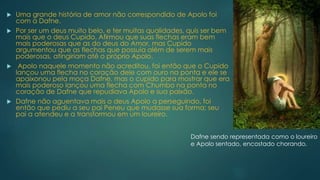  Uma grande história de amor não correspondido de Apolo foi
com a Dafne.
 Por ser um deus muito belo, e ter muitas qualidades, quis ser bem
mais que o deus Cupido. Afirmou que suas flechas eram bem
mais poderosas que as do deus do Amor, mas Cupido
argumentou que as flechas que possuía além de serem mais
poderosas, atingiriam até o próprio Apolo.
 Apolo naquele momento não acreditou, foi então que o Cupido
lançou uma flecha no coração dele com ouro na ponta e ele se
apaixonou pela moça Dafne, mas o cupido para mostrar que era
mais poderoso lançou uma flecha com Chumbo na ponta no
coração de Dafne que repudiava Apolo e sua paixão.
 Dafne não aguentava mais o deus Apolo a perseguindo, foi
então que pediu a seu pai Peneu que mudasse sua forma; seu
pai a atendeu e a transformou em um loureiro.
Dafne sendo representada como o loureiro
e Apolo sentado, encostado chorando.
 
