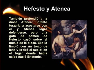 Hefesto y Atenea
También pretendió a la
diosa Atenea; intentó
forzarla a acostarse con
él
y
Atenea
logró
defenderse, pero una
gota
de
semen
de
Hefesto cayó sobre el
muslo de la diosa. Ella lo
limpió con un trozo de
lana y lo tiró al suelo; en
el lugar donde había
caído nació Erictonio.

 