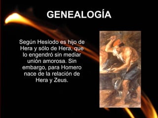 GENEALOGÍA
Según Hesíodo es hijo de
Hera y sólo de Hera, que
lo engendró sin mediar
unión amorosa. Sin
embargo, para Homero
nace de la relación de
Hera y Zeus.

 