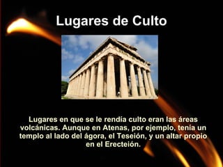 Lugares de Culto

Lugares en que se le rendía culto eran las áreas
volcánicas. Aunque en Atenas, por ejemplo, tenía un
templo al lado del ágora, el Teseión, y un altar propio
en el Erecteión.

 