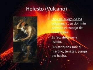 Hefesto (Vulcano) Dios del fuego de los volcanes, cuyo dominio permite el trabajo de los metales. Es feo, deforme y lisiado. Sus atributos son: el martillo, tenazas, yunque o hacha. 