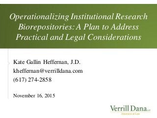 Operationalizing Institutional Research
Biorepositories: A Plan to Address
Practical and Legal Considerations
Kate Gallin Heffernan, J.D.
kheffernan@verrilldana.com
(617) 274-2858
November 16, 2015
 