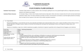 CLARENDON COLLEGE INC.
Odiong, Roxas, Oriental Mindoro
PANUNURING PAMPANITIKAN
Institution Vision Statement Clarendon College endeavors to remain a premiere center of learning by uplifting the lives of our people through the delivery of high-quality and inclusive
education with compassion and integrity.
Institution Mission Statement At Clarendon College, we believe that all students should experience high quality, holistic and inclusive education that will result in personal transformation
informed by Filipino values. We remain committed to providing our learners a safe and positive environment to reach their highest potential by developing
them into leaders who are responsive to the needs of local, national, and global communities.
A. Course Details
Panunuring Pampanitikan is a course that delves into the various approaches and methods used in analyzing Filipino literary works. It explores the different schools of literary criticism
and their application to Philippine literature. Students will develop critical thinking skills and deepen their understanding of literary texts through close reading, analysis, and
interpretation.
Ang kurso ay tumatalakay sa mga teorya, simulain at pamamaraan ng pagbasa, interpretasyon at pagsusuri ng panitikan mula sa bagong kritisismo hanggang sa post modernism.
Course Title Filipino – Panunuring Pampanitikan
Course Code Filipino
Course Prerequisite None
Credit Units 3 units
Course Intended/ Learning
Outcomes (LO)
At the end of the course, the
student should be able to:
A. Knowledge
1. Naipaliliwanag ang Panitikan mula sa kahulugan at kahalagahan nito upang mas maipaliwanag ang susuriing akala.
2. Nabibigyang kahulugan ang pagbasa bilang bahagi ng pagsusuri sa bawat akdang pag-aaralan.
3. Natatalakay ang mga teyoryang pampanitikan na magagamit sa pagsusuri ng bawat akda.
B. Values
1. Nabibigyang halaga ang bawat akdang nailathala sa pagpapaunlad ng aalaman sa pagsusuri.
2. Naisasabuhay ang gintong-aral na namamayani sa bawat likhang akdang susuriin.
C. Skills
1. Nagagamit ang kritikal nap ag-aanalisa sa mga susuriing akda.
2. nasusuri ang mga akda gamit ang balangkas ng panunuring pamapanitikan.
B. Course Outline:
 
