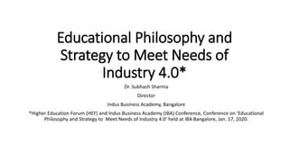 Educational Philosophy and
Strategy to Meet Needs of
Industry 4.0*
Dr. Subhash Sharma
Director
Indus Business Academy, Bangalore
*Higher Education Forum (HEF) and Indus Business Academy (IBA) Conference, Conference on ‘Educational
Philosophy and Strategy to Meet Needs of Industry 4.0’ held at IBA Bangalore, Jan. 17, 2020.
 