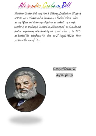 -6953254400550Alexander Graham Bell  was born in Edinburg, Scotland on  3rd March, 1847.He was a scientist and an inventor. H e finished school   when   he was fifteen and at the age of sixteen he worked    as a music teacher in an academy in Scotland. In 1870 he moved   to Canada and   started   experiments with electricity and   sound.  Then   ,   in   1876 he invented the   telephone. He   died   on 2nd August, 1922 in   Nova Scotia at the age of   75.<br />George Filaktou  ST’<br />Avgi Neofitou St<br />