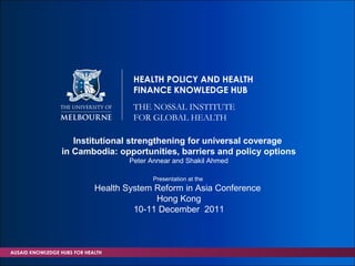 HEALTH POLICY AND HEALTH
                                      FINANCE KNOWLEDGE HUB
                                      THE NOSSAL INSTITUTE
                                      FOR GLOBAL HEALTH

                    Institutional strengthening for universal coverage
                 in Cambodia: opportunities, barriers and policy options
                                     Peter Annear and Shakil Ahmed

                                           Presentation at the
                             Health System Reform in Asia Conference
                                           Hong Kong
                                      10-11 December 2011



AUSAID KNOWLEDGE HUBS FOR HEALTH
 