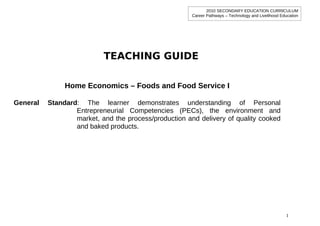 2010 SECONDARY EDUCATION CURRICULUM
                                                       Career Pathways – Technology and Livelihood Education




                           TEACHING GUIDE

               Home Economics – Foods and Food Service I

General   Standard: The learner demonstrates understanding of Personal
                  Entrepreneurial Competencies (PECs), the environment and
                  market, and the process/production and delivery of quality cooked
                  and baked products.




                                                                                                      1
 