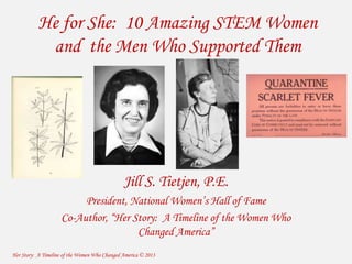 He for She: 10 Amazing STEM Women 
and the Men Who Supported Them 
Jill S. Tietjen, P.E. 
President, National Women’s Hall of Fame 
Co-Author, “Her Story: A Timeline of the Women Who 
Changed America” 
Her Story: A Timeline of the Women Who Changed America © 2013 
 