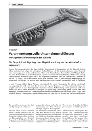 Top-Thema




Interview

Verantwortungsvolle Unternehmensführung
Managementanforderungen der Zukunft

Ein Gespräch mit Dipl.-Ing. Lars Maydell am Kongress der Wirtschafts-
ingenieure
Neueste Forschungsergebnisse, die Egon Zehnder International in Kooperation mit der Harvard Business
School erarbeitet hat, zeigen die wichtigsten Einflussfaktoren auf die Gesamtperformance eines Unterneh-
mens unabhängig von Größe und Branche. Diese sind: Firmenkultur, Teamstruktur, CEO-Impact, Indus-
trie- und Brancheneffekte, makroökonomische, globale und/oder volkswirtschaftliche Effekte sowie sonstige
Einflussfaktoren. Besonders signifikant ist die festgestellte Korrelation zwischen Firmenkultur, Teamstruktu-
ren und CEO-Impact (der in Einzelfällen bis auf 40 % ansteigen kann). Es wird zukünftig notwendig sein, mit
„Contextual Intelligence“ zu agieren und Nachfolgegenerationen danach auszuwählen und zu befähigen.

In dem Vortrag plädiert Egon Zehnder International für einen Führungsstil, der stärker interdiszipli-
när ausgeprägt ist und weit über die Grenzen des eigenen Positions- und Unternehmensbereiches hin-
ausgeht. Ziel ist es, dass Führungskräfte einerseits verlorene Bodenhaftung zurück gewinnen und ande-
rerseits eine noch höhere Komplexität managen und gleichzeitig Orientierung geben können. Der dafür
notwenige Transformations- und Entwicklungsprozess von einzelnen Führungskräften bzw. ganzer Teams sowie
mögliche „Lehren“, Konsequenzen und Maßnahmen aus der Krise sind ein wesentlicher Teil der Ausführungen.




Was muss ich morgen tun, um dem Profil    tung zu übernehmen. Suchen Sie ein          Was wäre denn die perfekte Ausbildung
eines Top-Managers zu entsprechen?        Unternehmen, das Ihren Wertevor-            für eine Position im Top-Management?
                                          stellungen entspricht. Führungsverhal-
Als ersten Schritt nach der Universität   ten, Kommunikationsverhalten sowie          Natürlich ist eine hervorragende Aus-
würde ich Ihnen empfehlen, sich das       Team Work werden in dieser Zeit in          bildung eine Grundvoraussetzung
Unternehmen sehr genau auszusuchen,       höchstem Maße geschult, und dies sind       für einen guten Karriereweg. Es gibt
für das Sie arbeiten wollen. Im Sinne     jene Fähigkeiten, die sie dann später als   natürlich auch immer Ausnahmen,
von Führungskultur, von Weiterbil-        Unternehmensführer können müssen.           Persönlichkeiten, die genauso ohne
dung, und von der Möglichkeit, schon      Das größte Risiko für einen Berufsein-      spezielle Ausbildung diese Fähigkeiten
in einem frühen Stadium Verantwor-        steiger ist ein schlechter Vorgesetzter.    erlernen. Aber dieses Lernen von stra-


16                                                                                                   WINGbusiness 2/2010
 