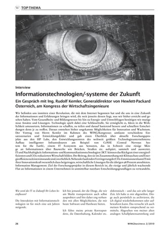 Top-Thema




Interview

Informationstechnologien/-systeme der Zukunft
Ein Gespräch mit Ing. Rudolf Kemler, Generaldirektor von Hewlett-Packard
Österreich, am Kongress der Wirtschaftsingenieure
Wir befinden uns inmitten einer Revolution, die mit dem Internet begonnen hat und die uns in eine Zukunft
der Informationen und Erfahrungen bringen wird, die weit jenseits dessen liegt, was wir bisher erreicht und ge-
sehen haben. Vom Gesundheits- und Bildungswesen bis hin zu Energie- und Umweltfragen benötigen wir mutige
neue Ansätze und Lösungen. Technologie spielt dabei eine Schlüsselrolle. Sie ermöglicht es, Ideen in die Wirk-
lichkeit umzusetzen, Informationen zu schaffen, zu teilen und darauf basierend bessere und schnellere Entschei-
dungen denn je zu treffen. Daraus entstehen bisher ungekannte Möglichkeiten für Innovation und Wachstum.
Der Vortrag von Herrn Kemler im Rahmen des WING-Kongresses umfasste verschiedene Ein-
satzszenarien und Entwicklungsfelder und gab einen Überblick über aktuelle Forschungspro-
jekte aus den HP Labs, den Entwicklungszentren des weltweit größten Technologieunternehmens:
Aufbau       intelligenter     Infrastrukturen        am     Beispiel    von     CeNSE      (Central  Nervous     Sys-
tem for the Earth), einem IT Ecosystem aus Sensoren, das in Echtzeit eine riesige Men-
ge an Informationen über Bauwerke wie Brücken, Straßen etc. aufspürt, sammelt und auswertet.
IT und Nachhaltigkeit: Informations- und Kommunikationstechnologien (IKT) können das Rückgrat einer energieef-
fizienten und CO2-reduzierten Wirtschaft bilden. Der Beitrag, den sie im Zusammenhang mit Klimaschutz und Ener-
gieeffizienz zu leisten imstande sind, ist erheblich. Neben der laufenden Verringerung der CO2-Emmissionen kann IT mit
ihrer Innovationskraft wesentlich dazu beigetragen, wirtschaftliche Lösungen für die übrigen 98 Prozent anzubieten.
Information Management: Ziel der Forschungsprojekte in diesem Bereich ist, die riesige und jährlich wachsende
Flut an Informationen in einem Unternehmen in unmittelbar nutzbare Entscheidungsgrundlagen zu verwandeln.




Wie wird die IT in Zukunft Ihr Leben be-   Ich bin jemand, der die Dinge, die wir   elektronisch – und das seit sehr langer
einflussen?                                am Markt transportieren auch selbst      Zeit. Ich habe es mir abgewöhnt, Din-
                                           ausprobiert und bin daher eng verbun-    ge auch persönlich zu archivieren, die
Die Interaktion mit Informationstech-      den mit allen Möglichkeiten, die mir     ich digital wiederbekommen oder auf-
nologien ist für mich eine seit Jahren     heute Software und Hardware bieten.      bewahren kann. Das versuche ich auch
steigende.                                                                          meinen Kindern entsprechend zu ver-
                                           Ich führe meine private Korrespon-       mitteln. Abgesehen von meiner alten
                                           denz, die Datenhaltung, Kalender etc.    analogen Schallplattensammlung und


26                                                                                                 WINGbusiness 2/2010
 