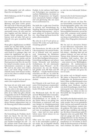 dem Plattenspieler sind alle anderen        Produkt. In der nächsten Stufe begin-        so wäre das eine bedeutende Verbesse-
Daten bei mir digitalisiert.                nen Technologien nun zusammen zu             rung.
                                            wachsen: Mobiltelefone, bei denen zu-
Welche Bedeutung wird die IT in Zukunft     sätzliche Komponenten wie beispiels-         Inwieweit sehen Sie die Verantwortung für
generell haben?                             weise automatische Updates verfügbar         HP in diesem Bereich etwas zu tun?
                                            sind und gleichzeitig alles mit einem
Eine weiter steigende. Da sind meiner       Server synchronisiert ist.                   HP setzt sich intensiv mit dem The-
Meinung nach keine Limits gesetzt.                                                       ma Sustainability auseinander. Unsere
Wir sind in der IT über die ganz großen     Das heißt also, es gibt einen Trend hin      Forschungsausgaben gehen sehr stark
Grundlagenthemen hinaus. Man wird           zu Lifestyle und Vereinfachung des           in diese Richtung. Die Finanzierung
sich in Zukunft mit Verfeinerungen          Handling. Man hat von überall Zugriff        einer Organisation wie der HP Labs ist
auseinander setzen, die sehr stark mit      auf benötigte Informationen – man ist        bewusst gelebte Innovation, um auf der
dem Angebot und dem dahinter ste-           quasi „always on“. In dieser Stufe leben     einen Seite „corporate social responsi-
henden Inhalt verbunden sind. Das           wir – diese Dinge sind heute bereits für     bility“ zu leben – aber natürlich auch,
Internet wird auf jeden Fall auch in        jeden selbstverständlich.                    um daraus wirtschaftlichen Nutzen zu
Zukunft eine ganz wesentliche Rolle                                                      ziehen. Diese Dinge gehen miteinander
spielen.                                    Was sehen Sie in der IT noch auf uns zu-     einher.
                                            kommen? Wo werden noch große Innova-
Heute gibt es Applikationen am Mobil-       tionssprünge gemacht?                        Mir hat mal ein alternativer Denker
telefon, die mir dabei helfen, als nicht                                                 in einer Diskussion vorgeworfen, dass
regelmäßiger Nutzer der öffentlichen        Die Themenkreise, die HP in den HP           wir das alles nur tun, um damit wie-
Verkehrsmittel in Wien von Punkt A          Labs transportiert, das sind die Punkte,     der Geschäft zu machen. Was natür-
nach Punkt B zu gelangen. Man ruft          wo in Zukunft noch viel passieren            lich stimmt – allerdings ließe sich auf
einfach die Applikation auf, gibt an,       wird. (Anmerkung der Redaktion:              anderen Gebieten, wo man auf diese
dass man zu einer bestimmten Uhrzeit        CeNSE – ein zentrales Nervensystem           Themen keine Rücksicht nimmt, viel
an einem Punkt sein möchte und der          für die Welt; Intelligent Infrastructure -   schnelleres Geld machen. Aber das
Rest wird von der Applikation erledigt.     Entwicklung intelligenter und sicherer       muss natürlich Hand in Hand gehen
Damit gewinnt man Zeit, die man frü-        Geräte, Netzwerke und skalierbarer           – sonst wären wir eine Wohltätigkeits-
her darauf verwenden musste, um die         Architekturen, die sich miteinander          organisation. Als marktorientiertes
Informationen zusammen zu tragen.           verbinden lassen; Wynyard – ein Re-          Unternehmen kann man solche Dinge
Wir sind da also schon einen Schritt        chenzentrum das von der Nordsee-             nur versuchen zu verbinden. Aber eben
weiter und solche Dinge werden in           luft gekühlt wird; HP Halo und HP            sehr gut zu verbinden und genau das
Zukunft immer mehr benutzt werden,          SkyRoom – virtuelle Konferenzräume           tun wir auch.
um uns das Leben so einfach wie mög-        entwickelt von HP; etc.) In vielen Be-
lich zu machen.                             reichen geht es um Umweltfragen wie          Ich möchte mal ein Beispiel nennen:
                                            den CO2 Footprint, aber auch um Si-          Wir haben in Österreich für mehrere
Wird man sich die IT noch aus dem nor-      cherheit.                                    Großkunden die Rechenzentren ana-
malen Leben wegdenken können?                                                            lysiert. Ohne am Maschinenpark etwas
                                            Die IT-Branche ist für rund 2% der welt-     verändert zu haben, sprich ohne An-
Das kann ich mir nicht mehr vorstel-        weiten CO2-Emmissionen verantwortlich.       schaffung neuer Hardware, sondern
len – beim besten Willen nicht. Ich         Kann denn die IT auch auf die verblei-       rein durch Einstellungen, durch Positi-
sehe das schon in der eigenen Familie:      benden 98% Einfluss nehmen?                  onierung der Geräte, Justierungen von
selbst jene Generation, die jetzt etwa 80                                                Klimaanlagen, etc. haben wir dort im
Jahre alt ist. Selbst hier gibt es Berüh-   Der Wettbewerb läuft. Die EU und             Normalfall den Energiebedarf um 20-
rungspunkte mit der IT. Natürlich gibt      auch die Weltpolitik haben verstanden,       25% gesenkt.
es in dieser Generation auch Personen,      dass das ein Problemthema ist. Der
die noch Berührungsängste mit der IT        CO2-Fußabdruck ist ein absolut re-           Das heißt in der Realität natürlich, dass
haben – für jene Generationen, die mit      ales Thema. Wenn es uns gelingt, den         auch die Kosten für diesen Bedarf ge-
diesen Themen aufgewachsen sind, ist        CO2-Output zu reduzieren, weil man           senkt wurden. Das ist wie gefundenes
die Nutzung jedoch selbstverständlich.      zum Beispiel die Produktionstechnik          Geld. Und das sind natürlich nicht die
                                            ändert, weil man neue Modelle schafft        kleinsten Unternehmen, sondern eher
Welche Entwicklung der Produkte kann        oder die Prozesse besser steuern kann,       die größeren. Wir haben das zum Bei-
man in der IT Branche beobachten?           weil man sie punktgenau analysieren          spiel bei Spar, mobilkom oder H3G ge-
                                            kann – dann sind wir einen großen            tan. Bei diesen Unternehmen spielt IT-
Die Entwicklung der Produkte durch-         Schritt weiter. Damit müssen wir uns         Kapazität schon eine große Rolle. Wir
läuft eine Kurve: Vor der Zeit von          auseinandersetzen!                           sind wie gesagt sehr aktiv im Nach-
Outlook  Co hatte man ein privates                                                      haltigkeitsbereich. In den Themen der
Adressbuch in Papierform mit ein            Selbst wenn das vorerst breitflächig         HP Labs kommen überall Nachhaltig-
paar hundert Einträgen bei sich – in        nur in den entwickelten Ländern ge-          keitsthemen vor. Ich möchte an dieser
der nächsten Stufe wurde daraus das         tan würde, die im Regelfall ohnehin          Stelle das Rechenzentrum in Nordeng-
Mobiltelefon, heute quasi ein Lifestyle-    die größten CO2-Produzenten sind,            land erwähnen. Da haben wir schon


WINGbusiness 2/2010                                                                                                            27
 