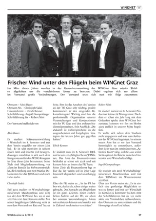 WINGnet




Frischer Wind unter den Flügeln beim WINGnet Graz
Im   März dieses Jahres wurden in der Generalversammlung des WINGnet Graz wieder Wahl-
en   abgehalten um die verschiedenen Ämter zu besetzen. Dabei ergaben sich vor allem
im    Vorstand große Veränderungen. Der Vorstand setzt sich nun wie folgt zusammen:


Obmann – Alois Bauer                        Seite. Ihm ist das Ansehen des Vereins     Robert Nini:
Obmann Stv. – Christoph Sadei               an der TU Graz sehr wichtig, positiv
Finanzreferent – Ulrich Renner              kommentiert er den steigenden Be-          Er studiert zurzeit im 8. Semester Pro-
Schriftführung – Ingrid Gumpesberger        kanntheitsgrad. Wichtig sind ihm die       duction Science  Management. Nach-
Schriftführung Stv – Robert Nini            professionelle Organisation unserer        dem er schon ein Jahr lang mit dem
                                            Veranstaltungen und Kooperationen          Gedanken spielte dem WINGnet bei-
Der Vorstand stellt sich vor:               mit der TU Graz und den anderen Stu-       zutreten, konnten wir ihn im Herbst
                                            dierendenvereinen. Sein Ausblick: „Die     2009 endlich in unserer Mitte begrü-
                                            Zukunft ist vielversprechend da die        ßen.
Alois Bauer:                                ausgearbeiteten und festgelegten Stra-     Er wollte sich neben dem Studium
                                            tegien der letzten Jahre gut gegriffen     mehr engagieren und war vom Auftre-
Er     studiert    Softwareentwicklung      haben.“                                    ten des WINGnet begeistert. In seinem
– Wirtschaft im 8. Semester und trat                                                   neuen Amt hat er vor den Vorstand
dem Verein ungefähr vor einem Jahr          Ulrich Renner:                             bestmöglich zu unterstützen, außer-
bei. Er ist sehr motiviert in seinem                                                   dem ist er nun im vereinsinternen „Ac-
neuen Amt und möchte viel bewegen,          Er studiert nun im 8. Semester BWL         tivities Team“ tätig, welches aus seiner
deswegen entschloss er sich auch dem        und ist seit 2004 Mitglied beim WING-      Sicht optimal die Brücke zwischen Uni-
Kongressteam für den WING Kongress          net. Das Amt des Finanzreferenten          versität und Wirtschaft schlägt.
in Graz dieses Jahr beizutreten. Seine      bekleidet er schon seit 2008 und seit
Ziele sind Mitgliederanwerbung, vor         kurzem leitet er intern das PR Team.       Ingrid Gumpesberger:
allem im Bereich der Softwareentwick-       Seine Ziele als Finanzreferent legt er
ler, die Erstellung von Best Practice Do-   klar da: der Verein soll in jeder Lage     Sie studiert seit 2006 Wirtschaftsinge-
kumenten für das WINGnet und noch           finanziell abgesichert und unabhängig      nieurwesen Maschinenbau und trat
vieles mehr.                                sein.                                      dem WINGnet im Wintersemester
                                                                                       2008 bei.
Christoph Sadei:                            Über die PR meint er: „ In der PR ha-      Über den Verein meint sie: „Es ist ein-
                                            ben wir, denke ich, schon einiges weiter   fach eine großartige Möglichkeit et-
Seit 2003 studiert er Wirtschaftsinge-      gebracht. Der Zuwachs an Mitgliedern       was zu lernen und mit der Wirtschaft
nieurwesen Maschinenbau und 2005            ist ein gutes Zeichen. Einen einheit-      in Kontakt zu kommen.“ In dem Amt
trat der dem WINGnet bei, wo er von         lichen Auftritt auf der TU, vor allem      der Schriftführerin hat sie vor mehr
2007 bis 2010 den Obmann stellte. Mit       bei unseren Veranstaltungen, haben         aktiv am Vereinsleben teilzunehmen,
seiner langjährigen Erfahrung steht er      wir realisieren können und werden wir      den Obmann zu unterstützen und die
nun dem Vorstand mit Rat und Tat zur        in Zukunft noch weiter verstärken.“        Homepage aktuell zu halten.


WINGbusiness 2/2010                                                                                                         37
 