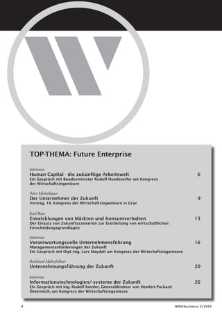TOP-THEMA: Future Enterprise

    Interview
    Human Capital - die zukünftige Arbeitswelt	                                           6
    Ein Gespräch mit Bundesminister Rudolf Hundstorfer am Kongress
    der Wirtschaftsingenieure

    Peter Mitterbauer
    Der Unternehmer der Zukunft	                                                          9
    Vortrag, 18. Kongress der Wirtschaftsingenieure in Graz

    Karl Rose
    Entwicklungen von Märkten und Konsumverhalten	                                       13
    Der Einsatz von Zukunftsszenarien zur Erarbeitung von wirtschaftlichen
    Entscheidungsgrundlagen

    Interview
    Verantwortungsvolle Unternehmensführung	                                             16
    Managementanforderungen der Zukunft
    Ein Gespräch mit Dipl.-Ing. Lars Maydell am Kongress der Wirtschaftsingenieure

    Reinhard Haberfellner
    Unternehmungsführung der Zukunft	                                                    20

    Interview
    Informationstechnologien/-systeme der Zukunft	                                       26
    Ein Gespräch mit Ing. Rudolf Kemler, Generaldirektor von Hewlett-Packard
    Österreich, am Kongress der Wirtschaftsingenieure


                                                                              WINGbusiness 2/2010
 