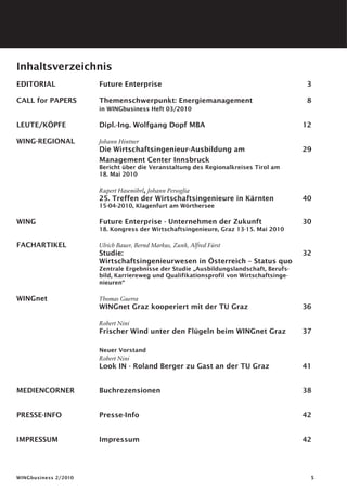 Inhaltsverzeichnis
EDITORIAL	            Future Enterprise	                                                 3

CALL for PAPERS	Themenschwerpunkt: Energiemanagement	                                    8
                      in WINGbusiness Heft 03/2010

LEUTE/KÖPFE	          Dipl.-Ing. Wolfgang Dopf MBA 	                                    12

WING-REGIONAL	        Johann Hintner
	                     Die Wirtschaftsingenieur-Ausbildung am	                           29
	                     Management Center Innsbruck
                      Bericht über die Veranstaltung des Regionalkreises Tirol am
                      18. Mai 2010

	                     Rupert Hasenöhrl, Johann Persoglia
	                     25. Treffen der Wirtschaftsingenieure in Kärnten	40
                      15-04-2010, Klagenfurt am Wörthersee

WING	                 Future Enterprise - Unternehmen der Zukunft	                      30
                      18. Kongress der Wirtschaftsingenieure, Graz 13-15. Mai 2010

FACHARTIKEL	          Ulrich Bauer, Bernd Markus, Zunk, Alfred Fürst
	                     Studie:	                                                          32
	                     Wirtschaftsingenieurwesen in Österreich – Status quo
                      Zentrale Ergebnisse der Studie „Ausbildungslandschaft, Berufs-
                      bild, Karriereweg und Qualifikationsprofil von Wirtschaftsinge-
                      nieuren“

WINGnet	              Thomas Guerra
	                     WINGnet Graz kooperiert mit der TU Graz	                          36

	                     Robert Nini
	                     Frischer Wind unter den Flügeln beim WINGnet Graz	                37

	 Neuer Vorstand
	 Robert Nini
	Look IN - Roland Berger zu Gast an der TU Graz	41


MEDIENCORNER	         Buchrezensionen	                                                  38


PRESSE-INFO	          Presse-Info	42


IMPRESSUM	            Impressum	                                                        42




WINGbusiness 2/2010                                                                      
 