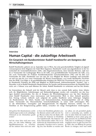 Top-thema




Interview

Human Capital - die zukünftige Arbeitswelt
Ein Gespräch mit Bundesminister Rudolf Hundstorfer am Kongress der
Wirtschaftsingenieure
Rudolf Hundstorfer, geboren am 19. September 1951 in Wien, hat seine gewerkschaftliche Tätigkeit als Jugend-
vertrauensperson beim Magistrat der Stadt Wien begonnen. Hundstorfer wurde 1975 Jugendreferent in der Ge-
werkschaft der Gemeindebediensteten (GdG), 1983 Organisationsreferent, dann leitender Referent, 1998 wur-
de er Vorsitzender der Landesgruppe Wien in der GdG, 2001 geschäftsführender Vorsitzender der GdG, 2003
(bis 2006) Vorsitzender der Fraktion Sozialdemokratischer GewerkschafterInnen (FSG) und bis Mai 2007
Vorsitzender der GdG. Hundstorfer war von 1990 bis 2007 Mitglied des Wiener Landtages und Gemeinde-
rat und von 1995 bis 2007 erster Vorsitzender des Wiener Gemeinderates. 2003 wurde Hundstorfer Vize-Präsi-
dent des ÖGB, 2006 folgte er als geschäftsführender Präsident des ÖGB Fritz Verzetnitsch nach und 2007 wur-
de Hundstorfer Präsident des ÖGB und Mitglied im ÖGB-Vorstand, Arbeitsschwerpunkt “Soziales”. Seit 2.
Dezember 2008 ist Rudolf Hundstorfer Bundesminister für Soziales und Konsumentenschutz der Republik Öster
reich, seit 1. Februar 2009 auch Minister für Arbeit. Rudolf Hundstorfer ist verheiratet und hat drei Kinder.

Im Unternehmen der Zukunft wird der Mensch mehr denn je eine zentrale Rolle spielen. Seine Arbeits-
welt, die Möglichkeiten, Anforderungen und Rahmenbedingungen werden sich vermutlich von den heu-
tigen deutlich unterscheiden. Für den 18. Kongress der Wirtschaftsingenieure 2010 hat Herr Bundesmi-
nister Rudolf Hundstorfer einen interessanten und facettenreichen Blick in diese Zukunft geworfen.
Sein Vortrag verband, vielleicht auch aufgrund der großen Bandbreite seiner bisherigen Aufgaben
(als Bundesminister für Arbeit, Soziales und Konsumentenschutz, Kommunalpolitiker und als erfolg-
reicher Vorsitzender des Österreichischen Gewerkschaftsbundes in seiner wohl schwierigsten Pha-
se) die Arbeitnehmer-, Gesetzgeber- und Managementsicht. Im folgenden Interview, welches wir im
Anschluss an den Kongressvortrag geführt haben, versuchen wir einige Vortragsthemen wiederzugeben.


Sehr geehrter Herr Bundesminister, welche   re Form der Flexibilität gefordert sein.   vor allem, wie ich persönlich glaube,
Anforderungen werden in der zukünftigen     Im Moment jedoch stellt sich die Fra-      wird es notwendig sein, mobiler zu
Arbeitswelt an die Arbeitnehmer gestellt    ge: Warum stehen hier die Räder still?     sein. In vielen Teilen des Landes ist die-
werden?                                     In Teilen der Industrie ist Flexibilität   se Mobilität ja heute schon gang und
                                            eine Einbahnstraße. Die Industrie will     gäbe. Jemand, der im Waldviertel lebt,
Auf der einen Seite wird man versu-         keine Überstunden zahlen. Das ist na-      weiß, dass er, um Bildung zu erlangen,
chen, ein sehr hohes Bildungs- und          türlich für die Arbeitnehmerseite nicht    wegfahren muss. Es gibt zwar dort eini-
Qualifikationsniveau zu erreichen,          akzeptabel. Trotzdem wird es notwen-       ge AHS, aber um Bildung für gewisse
auf der anderen Seite wird eine ande-       dig sein, hier flexibler zu werden und     Berufe zu erlangen, muss man mobil


                                                                                                      WINGbusiness 2/2010
 