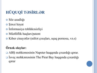HÜQUQİ TƏSİRLƏR
 Söz azadlığı
 Şəxsi həyat

 İnformasiya təhlükəsizliyi

 Müəlliflik haqları/patent

 Kiber cinayətlər (nifrət çıxışları, uşaq pornosu, və.s)



Örnək olaylar:
 ABŞ məhkəməsinin Napster haqqında çıxardığı qərar.

 İsveç məhkəməsinin The Pirat Bay haqqında çıxardığı
  qərar
 