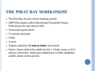 THE PIRAT BAY MƏHKƏMƏSİ
   The Pirat Bay İsveçin torrent tracking saytıdır
   2009-Fikir haqları şirkəti Beynəlxalq Fonoqrafik Sənaye
    Federasiyası bu saytı şikayət edib.
   34 pozuntu qeydə alınıb:
   21-musiqi sahəsində
   9-film
   4-oyun
   Toplam: şirkətlərə 13 milyon dollar zərər dəyib
   Nəticə: Saytın dörd nəfər sahibi hər biri 1 il həbs cəzası və $3.5
    milyon cərimələnir. Apelyasiya məhkəməsi isə həbs müddətini
    azaldır, amma cərimə çoxalır.
 