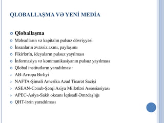 QLOBALLAŞMA VƏ YENİ MEDİA


   Qloballaşma
   Məhsulların və kapitalın pulsuz dövriyyəsi
   İnsanların əvəzsiz axını, paylaşımı
   Fikirlərin, ideyaların pulsuz yayılması
   İnformasiya və kommunikasiyanın pulsuz yayılması
   Qlobal institutların yaradılması:
   AB-Avropa Birliyi
   NAFTA-Şimali Amerika Azad Ticarət Sazişi
   ASEAN-Cənub-Şərqi Asiya Millətləri Assosiasiyası
   APEC-Asiya-Sakit okeanı İqtisadi Əmədaşlığı
   QHT-lərin yaradılması
 